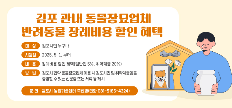 김포 관내 동물장묘업체 반려동물 장례비용 할인 혜택 제공
- 대 상 : 김포시민 누구나
- 시행일 : 2025. 5. 1. 부터
- 내 용 : 장례비용 할인 혜택(일반인 5%, 취약계층 20%)
- 방 법 : 김포시 협약 동물장묘업체 이용 시 김포시민 및 취약계층임을 증명할 수 있는 신분증 또는 서류 등 제시
- 문 의 : 김포시 농업기술센터 축산과(전화 031-5186-4324)