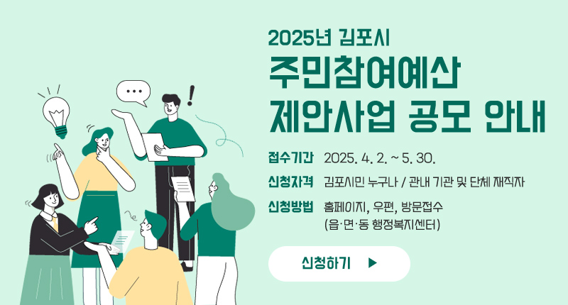 2025년 김포시 주민참여예산 제안사업 공모 안내
○ 접수기간 : 2025. 4. 2. ~ 5. 30.
○ 신청자격 : 김포시민 누구나 / 관내 기관 및 단체 재직자
○ 신청방법 : 홈페이지, 우편, 방문접수(읍·면·동 행정복지센터)
신청하기