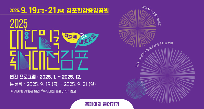 2025. 9. 19.(금) ~ 21.(일) 김포한강중앙공원
2025 대한민국 독서대전 김포 개최 책으로 새로고침
연간 프로그램: 2025. 1. ~ 2025. 12.
본 행사: 2025. 9. 19.(금) ~ 2025. 9. 21.(일)
※ 자세한 사항은 아래 “독서대전 홈페이지” 참고
홈페이지 들어가기