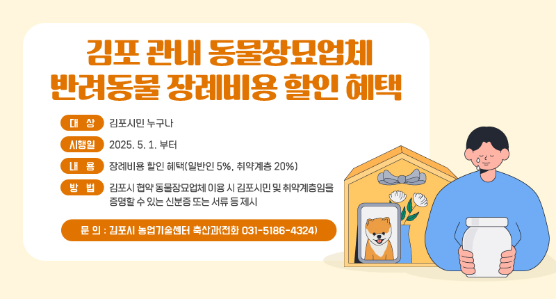 김포 관내 동물장묘업체 반려동물 장례비용 할인 혜택 제공
- 대 상 : 김포시민 누구나
- 시행일 : 2025. 5. 1. 부터
- 내 용 : 장례비용 할인 혜택(일반인 5%, 취약계층 20%)
- 방 법 : 김포시 협약 동물장묘업체 이용 시 김포시민 및 취약계층임을 증명할 수 있는 신분증 또는 서류 등 제시
- 문 의 : 김포시 농업기술센터 축산과(전화 031-5186-4324)